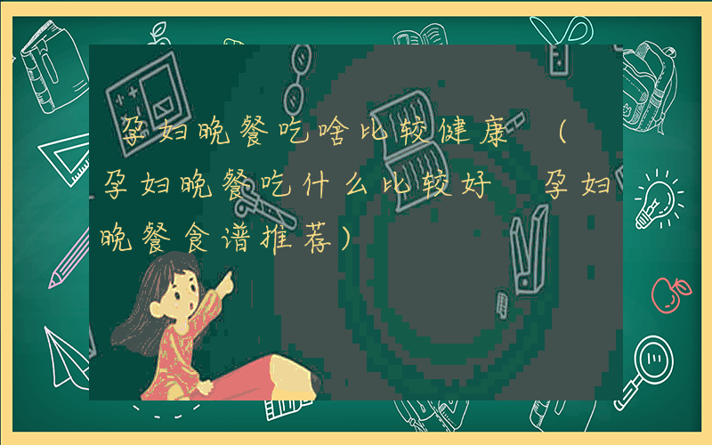 孕妇晚餐吃啥比较健康 (孕妇晚餐吃什么比较好 孕妇晚餐食谱推荐)